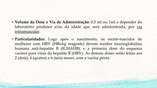• Volume da Dose e Via de Administração: 0,5 ml ou 1ml a depender do
laboratório produtor e/ou da idade que será administrada, por via
intramuscular.
• Particularidades: Logo após o nascimento, os recém-nascidos de
mulheres com HBV (HBsAg reagente) devem receber imunoglobulina
humana anti-hepatite B (IGHAHB), e a primeira dose do esquema
vacinal para vírus da hepatite B (HBV). As demais doses serão feitas aos
2 (dois), 4 (quatro) e 6 (seis) meses, com a vacina penta.
 
