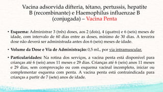 Vacina adsorvida difteria, tétano, pertussis, hepatite
B (recombinante) e Haemophilus influenzae B
(conjugada) – Vacina Penta
• Esquema: Administrar 3 (três) doses, aos 2 (dois), 4 (quatro) e 6 (seis) meses de
idade, com intervalo de 60 dias entre as doses, mínimo de 30 dias. A terceira
dose não deverá ser administrada antes dos 6 (seis) meses de idade.
• Volume da Dose e Via de Administração: 0,5 mL, por via intramuscular.
• Particularidades: Na rotina dos serviços, a vacina penta está disponível para
crianças até 6 (seis) anos 11 meses e 29 dias. Crianças até 6 (seis) anos 11 meses
e 29 dias, sem comprovação ou com esquema vacinal incompleto, iniciar ou
complementar esquema com penta. A vacina penta está contraindicada para
crianças a partir de 7 (sete) anos de idade.
 