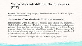 Vacina adsorvida difteria, tétano, pertussis
(DTP)
• Reforço: Administrar 2 (dois) reforços, o primeiro aos 15 meses de idade e o segundo
aos 4 (quatro) anos de idade.
• Volume da Dose e Via de Administração: 0,5 mL, por via intramuscular.
• Particularidades: Criança a partir dos 15 meses de idade a menor de 7 (sete) anos de
idade (6 (seis) anos, 11 meses e 29 dias) deve receber 2 (dois) reforços. Administrar o
primeiro reforço com intervalo mínimo de 6 (seis) meses após a última dose do
esquema primário (três doses de penta); Criança a partir de 15 meses e menor de 7
(sete) anos de idade, sem dose de reforço: administrar o 1º reforço, e agendar o 2º
reforço. Atentar para o intervalo de 6 (seis) meses entre os reforços.
• A vacina DTP é contraindicada para crianças a partir de 7 (sete) anos de idade
 