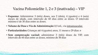 Vacina Poliomielite 1, 2 e 3 (inativada) – VIP
• Esquema: Administrar 3 (três) doses, aos 2 (dois), 4 (quatro) e 6 (seis)
meses de idade, com intervalo de 60 dias entre as doses. O intervalo
mínimo é de 30 dias entre as doses.
• Volume da Dose e Via de Administração: 0,5 mL, via intramuscular.
• Particularidades: Crianças até 4 (quatro) anos, 11 meses e 29 dias:
• Sem comprovação vacinal: administrar 3 (três) doses da VIP, com
intervalo de 60 dias entre as doses, mínimo de 30 dias
 