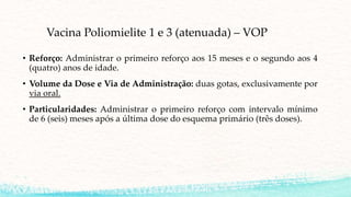 Vacina Poliomielite 1 e 3 (atenuada) – VOP
• Reforço: Administrar o primeiro reforço aos 15 meses e o segundo aos 4
(quatro) anos de idade.
• Volume da Dose e Via de Administração: duas gotas, exclusivamente por
via oral.
• Particularidades: Administrar o primeiro reforço com intervalo mínimo
de 6 (seis) meses após a última dose do esquema primário (três doses).
 