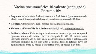 Vacina pneumocócica 10-valente (conjugada)
– Pneumo 10v
• Esquema: Administrar 2 (duas) doses aos 2 (dois) e 4 (quatro) meses de
idade, com intervalo de 60 dias entre as doses, mínimo de 30 dias.
• Reforço: Administrar 1 (um) reforço aos 12 meses de idade.
• Volume da Dose e Via de Administração: 0,5 mL, via intramuscular.
• Particularidades: Crianças que iniciaram o esquema primário após 4
(quatro) meses de idade, devem completá-lo até 12 meses, com
intervalo mínimo de 30 dias entre as doses; administrar o reforço com
intervalo mínimo de 60 dias após a última dose. O reforço deve ser
administrado entre 12 meses e 4 (quatro) anos, 11 meses e 29 dias.
 