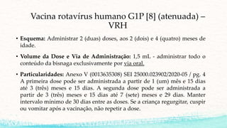 Vacina rotavírus humano G1P [8] (atenuada) –
VRH
• Esquema: Administrar 2 (duas) doses, aos 2 (dois) e 4 (quatro) meses de
idade.
• Volume da Dose e Via de Administração: 1,5 mL - administrar todo o
conteúdo da bisnaga exclusivamente por via oral.
• Particularidades: Anexo V (0013635308) SEI 25000.023902/2020-05 / pg. 4
A primeira dose pode ser administrada a partir de 1 (um) mês e 15 dias
até 3 (três) meses e 15 dias. A segunda dose pode ser administrada a
partir de 3 (três) meses e 15 dias até 7 (sete) meses e 29 dias. Manter
intervalo mínimo de 30 dias entre as doses. Se a criança regurgitar, cuspir
ou vomitar após a vacinação, não repetir a dose.
 