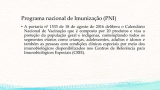 Programa nacional de Imunização (PNI)
• A portaria nº 1533 de 18 de agosto de 2016 delibera o Calendário
Nacional de Vacinação que é composto por 20 produtos e visa a
proteção da população geral e indígenas, contemplando todos os
segmentos etários como crianças, adolescentes, adultos e idosos e
também as pessoas com condições clínicas especiais por meio dos
imunobiológicos disponibilizados nos Centros de Referência para
Imunobiológicos Especiais (CRIE).
 