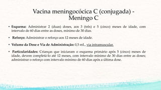 Vacina meningocócica C (conjugada) -
Meningo C
• Esquema: Administrar 2 (duas) doses, aos 3 (três) e 5 (cinco) meses de idade, com
intervalo de 60 dias entre as doses, mínimo de 30 dias.
• Reforço: Administrar o reforço aos 12 meses de idade.
• Volume da Dose e Via de Administração: 0,5 mL, via intramuscular.
• Particularidades: Crianças que iniciaram o esquema primário após 5 (cinco) meses de
idade, devem completá-lo até 12 meses, com intervalo mínimo de 30 dias entre as doses;
administrar o reforço com intervalo mínimo de 60 dias após a última dose.
 