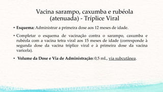 Vacina sarampo, caxumba e rubéola
(atenuada) - Tríplice Viral
• Esquema: Administrar a primeira dose aos 12 meses de idade.
• Completar o esquema de vacinação contra o sarampo, caxumba e
rubéola com a vacina tetra viral aos 15 meses de idade (corresponde à
segunda dose da vacina tríplice viral e à primeira dose da vacina
varicela).
• Volume da Dose e Via de Administração: 0,5 mL, via subcutânea.
 