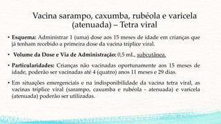 Vacina sarampo, caxumba, rubéola e varicela
(atenuada) – Tetra viral
• Esquema: Administrar 1 (uma) dose aos 15 meses de idade em crianças que
já tenham recebido a primeira dose da vacina tríplice viral.
• Volume da Dose e Via de Administração: 0,5 mL, subcutânea.
• Particularidades: Crianças não vacinadas oportunamente aos 15 meses de
idade, poderão ser vacinadas até 4 (quatro) anos 11 meses e 29 dias.
• Em situações emergenciais e na indisponibilidade da vacina tetra viral, as
vacinas tríplice viral (sarampo, caxumba e rubéola - atenuada) e varicela
(atenuada) poderão ser utilizadas.
 