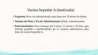 Vacina hepatite A (inativada)
• Esquema: Deve ser administrada uma dose aos 15 meses de idade.
• Volume da Dose e Via de Administração: 0,5mL, intramuscular.
• Particularidades: Para crianças até 4 anos, 11 meses e 29 dias, que
tenham perdido a oportunidade de se vacinar, administrar uma
dose da vacina hepatite A.
 