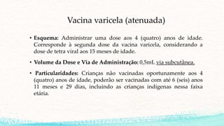 Vacina varicela (atenuada)
• Esquema: Administrar uma dose aos 4 (quatro) anos de idade.
Corresponde à segunda dose da vacina varicela, considerando a
dose de tetra viral aos 15 meses de idade.
• Volume da Dose e Via de Administração: 0,5mL via subcutânea.
• Particularidades: Crianças não vacinadas oportunamente aos 4
(quatro) anos de idade, poderão ser vacinadas com até 6 (seis) anos
11 meses e 29 dias, incluindo as crianças indígenas nessa faixa
etária.
 
