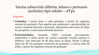Vacina adsorvida difteria, tétano e pertussis
(acelular) tipo adulto – dTpa
Esquema:
• Gestantes: 1 (uma) dose a cada gestação, a partir da vigésima
semana de gestação; Para aquelas que perderam a oportunidade de
serem vacinadas durante a gestação, administrar uma dose de dTpa
no puerpério, o mais precocemente possível.
• Particularidades: Gestante NÃO vacinada previamente,
administrar 3 (três) doses de vacina contendo toxoide tetânico e
diftérico com intervalo de 60 dias entre as doses. Sendo 2 (duas)
doses de dT em qualquer momento da gestação e 1 (uma) dose de
dTpa, a partir da vigésima semana de gestação;
 