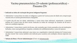 Vacina pneumocócica 23-valente (polissacarídica) –
Pneumo 23v
• Indicada na rotina de vacinação dos povos indígenas Esquema:
• Administrar 1 (uma) dose em todos os indígenas a partir de 5 (cinco) anos de idade sem comprovação
vacinal com as vacinas pneumocócicas conjugadas.
• A partir dos 60 anos de idade, administrar 1 (uma) única dose adicional, respeitando o intervalo
mínimo de 5 (cinco) anos da dose inicial. Indicada na rotina de vacinação de usuários de 60 anos e
mais em condições especiais .
• Administrar 1 (uma) dose a partir de 60 anos, não vacinados que vivem acamados e/ou em instituições
fechadas, como casas geriátricas, hospitais, unidades de acolhimento/asilos e casas de repouso.
• Administrar 1 (uma) dose adicional, uma única vez, respeitando o intervalo mínimo de 5 (cinco) anos
da dose inicial. Esta vacina também está indicada para usuários com condições clínicas especiais nos
CRIE
• Volume da Dose e Via de Administração: 0,5 mL via intramuscular
 