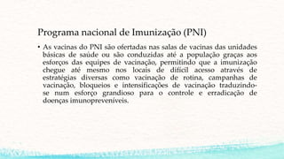 Programa nacional de Imunização (PNI)
• As vacinas do PNI são ofertadas nas salas de vacinas das unidades
básicas de saúde ou são conduzidas até a população graças aos
esforços das equipes de vacinação, permitindo que a imunização
chegue até mesmo nos locais de difícil acesso através de
estratégias diversas como vacinação de rotina, campanhas de
vacinação, bloqueios e intensificações de vacinação traduzindo-
se num esforço grandioso para o controle e erradicação de
doenças imunopreveníveis.
 
