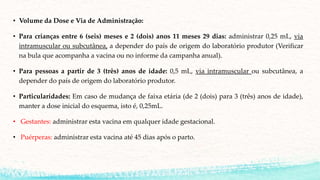 • Volume da Dose e Via de Administração:
• Para crianças entre 6 (seis) meses e 2 (dois) anos 11 meses 29 dias: administrar 0,25 mL, via
intramuscular ou subcutânea, a depender do país de origem do laboratório produtor (Verificar
na bula que acompanha a vacina ou no informe da campanha anual).
• Para pessoas a partir de 3 (três) anos de idade: 0,5 mL, via intramuscular ou subcutânea, a
depender do país de origem do laboratório produtor.
• Particularidades: Em caso de mudança de faixa etária (de 2 (dois) para 3 (três) anos de idade),
manter a dose inicial do esquema, isto é, 0,25mL.
• Gestantes: administrar esta vacina em qualquer idade gestacional.
• Puérperas: administrar esta vacina até 45 dias após o parto.
 