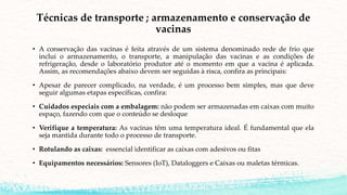 Técnicas de transporte ; armazenamento e conservação de
vacinas
• A conservação das vacinas é feita através de um sistema denominado rede de frio que
inclui o armazenamento, o transporte, a manipulação das vacinas e as condições de
refrigeração, desde o laboratório produtor até o momento em que a vacina é aplicada.
Assim, as recomendações abaixo devem ser seguidas à risca, confira as principais:
• Apesar de parecer complicado, na verdade, é um processo bem simples, mas que deve
seguir algumas etapas específicas, confira:
• Cuidados especiais com a embalagem: não podem ser armazenadas em caixas com muito
espaço, fazendo com que o conteúdo se desloque
• Verifique a temperatura: As vacinas têm uma temperatura ideal. É fundamental que ela
seja mantida durante todo o processo de transporte.
• Rotulando as caixas: essencial identificar as caixas com adesivos ou fitas
• Equipamentos necessários: Sensores (IoT), Dataloggers e Caixas ou maletas térmicas.
 
