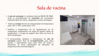 Sala de vacina
• A sala de vacinação é a instância final da REDE DE FRIO,
onde os procedimentos de vacinação são executados,
mediante ações de rotina, campanhas e outras estratégias.
• Todas as vacinas devem ser armazenadas em temperatura
entre +2ºC e +8ºC, sendo ideal -+5ºC.
• Verificar a temperatura do (s) equipamento (s) de
refrigeração, registrando-a no mapa de registro diário de
temperatura – o mapa de registro deve ficar em local de
fácil visualização;
• É recomendada, também, a climatização da sala de
vacinação (apare- lhos de ar-condicionado, para clima
quente, e aquecedores, para clima frio), de forma a
minimizar os riscos indesejados de alterações de
temperatura dos imunobiológicos.
 