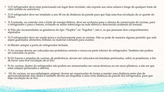 • 1) O refrigerador deve estar posicionado em lugar bem nivelado, não exposto aos raios solares e longe de qualquer fonte de
calor (estufa ou autoclave).
• 2) O refrigerador deve ser instalado a uns 30 cm de distância da parede para que haja uma boa circulação do ar quente do
motor.
• 3) A tomada, ou conexão com a fonte de energia elétrica, deve ser exclusiva para a câmara de conservação de vacinas, para
o refrigerador e para o freezer, evitando-se assim sobrecarga na rede elétrica e desconexão acidental da tomada.
• 4) Não são recomendadas as geladeiras do tipo “Duplex” ou “frigobar”, isto é, as que possuem dois compartimentos
separados.
• 5) O refrigerador deve ser usado única e exclusivamente para as vacinas. Não se pode de maneira alguma permitir que nele
sejam guardados alimentos, bebidas ou material coletados para exames.
• 6) Manter sempre a porta do refrigerador fechada.
• 7) As vacinas devem ser colocadas nas prateleiras centrais e nunca na parte inferior do refrigerador. Também não podem
ser colocadas na porta.
• 8) Os frascos e ampolas de vacinas, de preferência, devem ser colocados em bandejas perfuradas, sobre as prateleiras, a fim
de haver uma boa circulação de ar frio.
• 9) As vacinas, dentro do refrigerador não podem ser armazenadas em caixas térmicas ou em sacos plásticos, a não ser que
estes estejam perfurados e abertos.
• 10) As vacinas, na sua embalagem original, devem ser organizadas de forma a manter uma distância entre elas de
aproximadamente dois dedos e também devem ser dispostas a uma certa distância da parede dos refrigerados, para que
haja circulação do ar frio.
 
