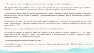 • 11) As vacinas com vencimento mais próximo devem ser colocadas na frente para que sejam utilizadas primeiro.
• 12) A gaveta inferior deve ser retirada, e em seu lugar, colocar garrafas com água, sal e corantes, que contribuem para estabilizar a
temperatura. As garrafas devem estas dispostas com um pequeno espaço entre elas para que haja circulação de ar frio.
• 13) No congelador deve-se colocar gelo reciclável que também ajuda a manter a temperatura. Quando houver um aumento da temperatura
deve-se colocar gelo reciclável na porta do refrigerador e quando houver queda da temperatura retirar as garrafas de água e os gelos do
congelador e da porta.
• 14) O termômetro de máxima e de mínima deve ser colocado em pé na prateleira central e a temperatura deve ser verificada duas vezes ao dia
(início e fim do expediente) e registrada no mapa de controle de temperatura (lembrar que a temperatura ideal para conservação das vacinas
no geral são de +2 a +8°C.
• 15) Rotineiramente deve-se proceder a limpeza das câmaras de vacina, do refrigerador e do freezer.
• 16) Para proceder a limpeza do refrigerador, retirar toda vacina e colocá-la em uma caixa de isopor a temperatura de +2 a +8°C. Após a
limpeza, ligar novamente o refrigerador e manter a porta fechada por mais ou menos 3 horas a fim de estabilizar a temperatura. Quando a
mesma estiver entre +2 a +8°C deve-se recolocar as vacinas.
• procurar saber o tempo que o aparelho ficou sem funcionar;
• constatando-se alterações de temperatura, deve-se comunicar os Departamentos Regionais de Saúde – DRS, por telefone e através de
comunicação padronizada.
 
