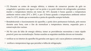 • 17) Durante os cortes de energia elétrica, o sistema de conservar pacotes de gelo no
congelador e garrafas com água e sal na porta e na parte inferior do refrigerador, permitem
manter a temperatura interna em torno de +4°C durante 6 horas quando a temperatura
ambiente estiver entre 25°C e 28°C; e por 12 horas quando a temperatura ambiente estiver
entre 5 e 12°C, desde que se mantenha a porta do aparelho sempre fechada.
• Restabelecendo o funcionamento do aparelho, a porta deve permanecer fechada, pelo menos
durante uma hora, com o fim de normalizar a temperatura interna, requerida para a
conservação das vacinas.
• 18) No caso de falta de energia elétrica, tomar as providências necessárias o mais rápido
possível, para sua normalização. Nestas ocasiões as seguintes medidas devem ser tomadas:
• verificar se no interior do aparelho há garrafas com água e sal e sacos plásticos contendo gelo;
• verificar a temperatura logo que perceber a falha de refrigeração;
 