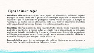 Tipos de imunização
• Imunidade ativa: são induzidas pela vacina, que ao ser administrada induz uma resposta
biológica do nosso corpo com a produção de anticorpos específicos ao mesmo micro-
organismo que foi administrado, protegendo contra futuras infecções. A duração da
vacinação é de muitos anos ou até mesmo a vida toda. Também adquirimos imunidade
antiva quando contraímos uma doença e respondemos com anticorpos.
• Imunidade passiva: enquanto na ativa é administrado o mesmo micro-organismo que se
pretende a imunização, a passiva induz a proteção com a administração de anticorpos
contra uma infecção particular. Ela é rápida e eficiente, mas é temporária, durando em
média poucas semanas e meses. Como exemplo temos a amamentação (ver abaixo) e a
transfusão de sangue, pois o sangue contém anticorpos.
• Imunoglobulina: nesse tipo, os anticorpos são colhidos diretamente do ser humano, a
imunização. Se colhidos dos animais, é chamado de soro.
 
