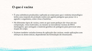O que é vacina
• É uma substância produzida e aplicada ao corpo para que o sistema imunológico
tenha uma resposta de proteção contra um agente patógeno que possa vir a
agredir o organismo, como vírus e bactérias.
• Há diferentes tipos de vacina, como as que usam pedaços de vírus em sua
composição, vírus inativados, ou mesmo as inovadoras vacinas de RNA
mensageiro, que carregam o material genético do patógeno para provocar uma
reação do corpo.
• Existem também variadas formas de aplicação das vacinas, sendo aplicações com
reforços ou doses únicas, dependendo da formulação do imunizante.
 