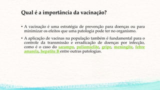 Qual é a importância da vacinação?
• A vacinação é uma estratégia de prevenção para doenças ou para
minimizar os efeitos que uma patologia pode ter no organismo.
• A aplicação de vacinas na população também é fundamental para o
controle da transmissão e erradicação de doenças por infecção,
como é o caso do sarampo, poliomielite, gripe, meningite, febre
amarela, hepatite B entre outras patologias.
 