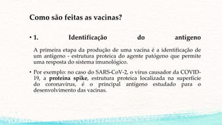 Como são feitas as vacinas?
• 1. Identificação do antígeno
A primeira etapa da produção de uma vacina é a identificação de
um antígeno - estrutura proteica do agente patógeno que permite
uma resposta do sistema imunológico.
• Por exemplo: no caso do SARS-CoV-2, o vírus causador da COVID-
19, a proteína spike, estrutura proteica localizada na superfície
do coronavírus, é o principal antígeno estudado para o
desenvolvimento das vacinas.
 