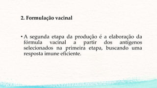 2. Formulação vacinal
• A segunda etapa da produção é a elaboração da
fórmula vacinal a partir dos antígenos
selecionados na primeira etapa, buscando uma
resposta imune eficiente.
 