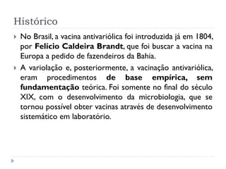 Histórico
   No Brasil, a vacina antivariólica foi introduzida já em 1804,
    por Felício Caldeira Brandt, que foi buscar a vacina na
    Europa a pedido de fazendeiros da Bahia.
   A variolação e, posteriormente, a vacinação antivariólica,
    eram procedimentos de base empírica, sem
    fundamentação teórica. Foi somente no final do século
    XIX, com o desenvolvimento da microbiologia, que se
    tornou possível obter vacinas através de desenvolvimento
    sistemático em laboratório.
 