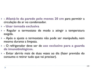    - Afastá-lo da parede pelo menos 20 cm para permitir a
    circulação do ar no condensador.
   - Usar tomada exclusiva
   - Regular o termostato de modo a atingir a temperatura
    exigida.
   - Após o ajuste o termostato não pode ser manipulado, nem
    mesmo durante a limpeza.
   - O refrigerador deve ser de uso exclusivo para a guarda
    de imunobiológicos.
   - Evitar abri-lo mais de duas vezes ao dia (fazer previsão do
    consumo e retirar tudo que vai precisar).

                                                                    100
 