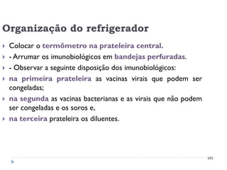 Organização do refrigerador
   Colocar o termômetro na prateleira central.
   - Arrumar os imunobiológicos em bandejas perfuradas.
   - Observar a seguinte disposição dos imunobiológicos:
   na primeira prateleira as vacinas virais que podem ser
    congeladas;
   na segunda as vacinas bacterianas e as virais que não podem
    ser congeladas e os soros e,
   na terceira prateleira os diluentes.




                                                                  101
 