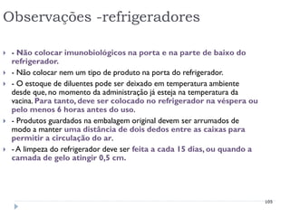 Observações -refrigeradores

   - Não colocar imunobiológicos na porta e na parte de baixo do
    refrigerador.
   - Não colocar nem um tipo de produto na porta do refrigerador.
   - O estoque de diluentes pode ser deixado em temperatura ambiente
    desde que, no momento da administração já esteja na temperatura da
    vacina. Para tanto, deve ser colocado no refrigerador na véspera ou
    pelo menos 6 horas antes do uso.
   - Produtos guardados na embalagem original devem ser arrumados de
    modo a manter uma distância de dois dedos entre as caixas para
    permitir a circulação do ar.
   - A limpeza do refrigerador deve ser feita a cada 15 dias, ou quando a
    camada de gelo atingir 0,5 cm.




                                                                             105
 
