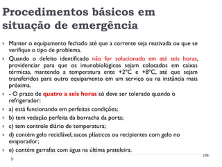 Procedimentos básicos em
situação de emergência
   Manter o equipamento fechado até que a corrente seja reativada ou que se
    verifique o tipo de problema.
   Quando o defeito identificado não for solucionado em até seis horas,
    providenciar para que os imunobiológicos sejam colocados em caixas
    térmicas, mantendo a temperatura ente +2ºC e +8ºC, até que sejam
    transferidos para outro equipamento em um serviço ou na instância mais
    próxima.
   - O prazo de quatro a seis horas só deve ser tolerado quando o
    refrigerador:
   a) está funcionando em perfeitas condições;
   b) tem vedação perfeita da borracha da porta;
   c) tem controle diário de temperatura;
   d) contém gelo reciclável, sacos plásticos ou recipientes com gelo no
    evaporador;
   e) contém garrafas com água na última prateleira.
                                                                               106
 