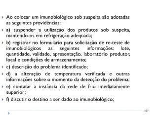    Ao colocar um imunobiológico sob suspeita são adotadas
    as seguintes providências:
   a) suspender a utilização dos produtos sob suspeita,
    mantendo-os em refrigeração adequada;
   b) registrar no formulário para solicitação de re-teste de
    imunobiológicos as seguintes informações: lote,
    quantidade, validade, apresentação, laboratório produtor,
    local e condições de armazenamento;
   c) descrição do problema identificado;
   d) a alteração de temperatura verificada e outras
    informações sobre o momento da detecção do problema;
   e) contatar a instância da rede de frio imediatamente
    superior;
   f) discutir o destino a ser dado ao imunobiológico;
                                                                 107
 