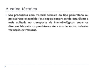 A caixa térmica
   São produzidas com material térmico do tipo poliuretano ou
    poliestireno expandido (ex.: isopor, isonor), sendo esta última a
    mais utilizada no transporte de imunobiológicos entre os
    diversos laboratórios produtores até a sala de vacina, inclusive
    vacinação extramuros.
 