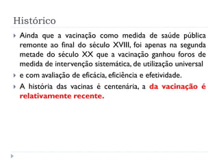 Histórico
   Ainda que a vacinação como medida de saúde pública
    remonte ao final do século XVIII, foi apenas na segunda
    metade do século XX que a vacinação ganhou foros de
    medida de intervenção sistemática, de utilização universal
   e com avaliação de eficácia, eficiência e efetividade.
   A história das vacinas é centenária, a da vacinação é
    relativamente recente.
 