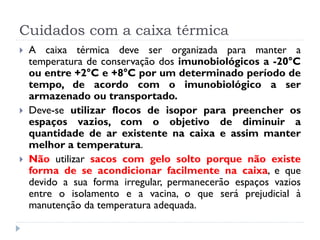 Cuidados com a caixa térmica
   A caixa térmica deve ser organizada para manter a
    temperatura de conservação dos imunobiológicos a -20°C
    ou entre +2°C e +8°C por um determinado período de
    tempo, de acordo com o imunobiológico a ser
    armazenado ou transportado.
   Deve-se utilizar flocos de isopor para preencher os
    espaços vazios, com o objetivo de diminuir a
    quantidade de ar existente na caixa e assim manter
    melhor a temperatura.
   Não utilizar sacos com gelo solto porque não existe
    forma de se acondicionar facilmente na caixa, e que
    devido a sua forma irregular, permanecerão espaços vazios
    entre o isolamento e a vacina, o que será prejudicial à
    manutenção da temperatura adequada.
 