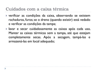 Cuidados com a caixa térmica
   verificar as condições da caixa, observando se existem
    rachaduras, furos; se o dreno (quando existir) está vedado
    e verificar as condições da tampa;
   lavar e secar cuidadosamente as caixas após cada uso.
    Manter as caixas térmicas sem a tampa, até que estejam
    completamente secas. Após a secagem, tampá-las e
    armazená-las em local adequado;
 