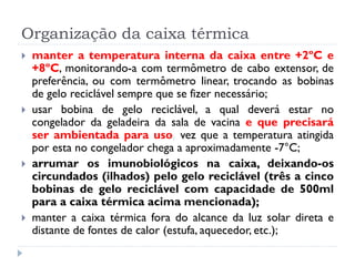 Organização da caixa térmica
   manter a temperatura interna da caixa entre +2ºC e
    +8ºC, monitorando-a com termômetro de cabo extensor, de
    preferência, ou com termômetro linear, trocando as bobinas
    de gelo reciclável sempre que se fizer necessário;
   usar bobina de gelo reciclável, a qual deverá estar no
    congelador da geladeira da sala de vacina e que precisará
    ser ambientada para uso, vez que a temperatura atingida
    por esta no congelador chega a aproximadamente -7°C;
   arrumar os imunobiológicos na caixa, deixando-os
    circundados (ilhados) pelo gelo reciclável (três a cinco
    bobinas de gelo reciclável com capacidade de 500ml
    para a caixa térmica acima mencionada);
   manter a caixa térmica fora do alcance da luz solar direta e
    distante de fontes de calor (estufa, aquecedor, etc.);
 