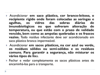     Acondicionar em saco plástico, cor branco-leitoso, o
    recipiente rígido onde foram colocadas as seringas e
    agulhas, os        vidros   das    sobras    diárias   de
    imunobiológicos ou que sofreram alteração de
    temperatura, ou que estão com o prazo de validade
    vencido, bem como as ampolas quebradas e os frascos
    vazios. Todo resíduo infectante deve ser acondicionado em
    saco plástico branco impermeável.
    Acondicionar em sacos plásticos, na cor azul ou verde,
    os resíduos sólidos ou semi-sólidos e os resíduos
    comuns. Para garantir a segurança, não misturar os
    vários tipos de lixo.
   Fechar e vedar completamente os sacos plásticos antes de
    encaminhá-los para o transporte.
 
