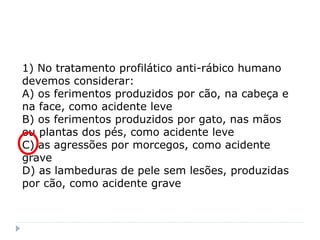 1) No tratamento profilático anti-rábico humano
devemos considerar:
A) os ferimentos produzidos por cão, na cabeça e
na face, como acidente leve
B) os ferimentos produzidos por gato, nas mãos
ou plantas dos pés, como acidente leve
C) as agressões por morcegos, como acidente
grave
D) as lambeduras de pele sem lesões, produzidas
por cão, como acidente grave
 