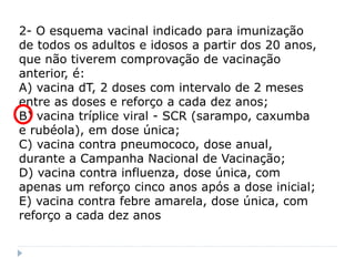 2- O esquema vacinal indicado para imunização
de todos os adultos e idosos a partir dos 20 anos,
que não tiverem comprovação de vacinação
anterior, é:
A) vacina dT, 2 doses com intervalo de 2 meses
entre as doses e reforço a cada dez anos;
B) vacina tríplice viral - SCR (sarampo, caxumba
e rubéola), em dose única;
C) vacina contra pneumococo, dose anual,
durante a Campanha Nacional de Vacinação;
D) vacina contra influenza, dose única, com
apenas um reforço cinco anos após a dose inicial;
E) vacina contra febre amarela, dose única, com
reforço a cada dez anos
 