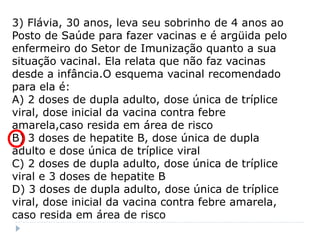 3) Flávia, 30 anos, leva seu sobrinho de 4 anos ao
Posto de Saúde para fazer vacinas e é argüida pelo
enfermeiro do Setor de Imunização quanto a sua
situação vacinal. Ela relata que não faz vacinas
desde a infância.O esquema vacinal recomendado
para ela é:
A) 2 doses de dupla adulto, dose única de tríplice
viral, dose inicial da vacina contra febre
amarela,caso resida em área de risco
B) 3 doses de hepatite B, dose única de dupla
adulto e dose única de tríplice viral
C) 2 doses de dupla adulto, dose única de tríplice
viral e 3 doses de hepatite B
D) 3 doses de dupla adulto, dose única de tríplice
viral, dose inicial da vacina contra febre amarela,
caso resida em área de risco
 