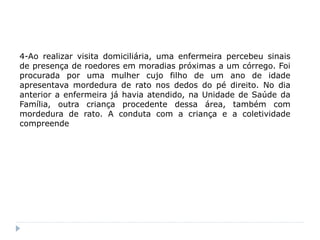 4-Ao realizar visita domiciliária, uma enfermeira percebeu sinais
de presença de roedores em moradias próximas a um córrego. Foi
procurada por uma mulher cujo filho de um ano de idade
apresentava mordedura de rato nos dedos do pé direito. No dia
anterior a enfermeira já havia atendido, na Unidade de Saúde da
Família, outra criança procedente dessa área, também com
mordedura de rato. A conduta com a criança e a coletividade
compreende
 