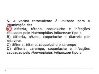 5. A vacina tetravalente é utilizada para a
imunização de:
A) difteria, tétano, coqueluche e infecções
causadas pelo Haemophilus influenzae tipo b
B) difteria, tétano, coqueluche e diarréia por
rotavírus
C) difteria, tétano, coqueluche e sarampo
D) difteria, sarampo, coqueluche e infecções
causadas pelo Haemophilus influenzae tipo b
 