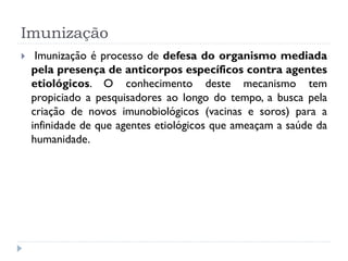 Imunização
    Imunização é processo de defesa do organismo mediada
    pela presença de anticorpos específicos contra agentes
    etiológicos. O conhecimento deste mecanismo tem
    propiciado a pesquisadores ao longo do tempo, a busca pela
    criação de novos imunobiológicos (vacinas e soros) para a
    infinidade de que agentes etiológicos que ameaçam a saúde da
    humanidade.
 