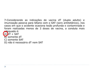 7-Considerando as indicações de vacina dT (dupla adulto) e
imunização passiva para tétano com o SAT (soro antitetânico), nos
casos em que o acidente ocasiona lesão profunda e contaminada e
foram realizadas menos de 3 doses de vacina, a conduta mais
adequada é:
A) dT + SAT
B) somente dT
C) somente SAT
D) não é necessário dT nem SAT
 