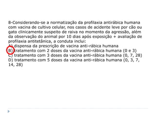 8-Considerando-se a normatização da profilaxia antirábica humana
com vacina de cultivo celular, nos casos de acidente leve por cão ou
gato clinicamente suspeito de raiva no momento da agressão, além
da observação do animal por 10 dias após exposição + avaliação de
profilaxia antitetânica, a conduta inclui:
A) dispensa da prescrição de vacina anti-rábica humana
B) tratamento com 2 doses da vacina anti-rábica humana (0 e 3)
C) tratamento com 3 doses da vacina anti-rábica humana (0, 7, 28)
D) tratamento com 5 doses da vacina anti-rábica humana (0, 3, 7,
14, 28)
 