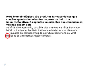 9-Os imunobiológicos são produtos farmacológicos que
contêm agentes imunizantes capazes de induzir a
imunização ativa. Os agentes imunizantes que compõem as
vacinas podem ser:
a) Vírus vivo atenuado, bactéria viva atenuada e vírus inativado
b) Vírus inativado, bactéria inativada e bactéria viva atenuada
c) Toxóides ou componentes da estrutura bacteriana ou viral
d) Todas as alternativas estão corretas.
 