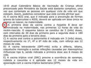 10-O atual Calendário Básico de Vacinação da Criança oficial
preconizado pelo Ministério da Saúde está bastante complexo, uma
vez que contempla as pessoas em qualquer ciclo de vida em que
estejam. Assim, podemos considerar que está correto afirmar que:
A) A vacina BCG oral, que é indicada para a prevenção de formas
graves da tuberculose e AIDS, deverá ser aplicada em dose única na
criança ao nascer, na maternidade.
B) A primeira dose da vacina contra a hepatite B deve ser
administrada na maternidade, nas primeiras 12 horas de vida do
recém-nascido. O esquema básico se constitui de 3 (três) doses,
com intervalos de 30 dias da primeira para a segunda dose e 180
dias da primeira para a terceira dose.
C) A vacina oral contra a poliomielite é indicada em 3 (três) doses,
respectivamente no 1º, 4º e 6º mês de vida, com reforço aos 12
meses de vida.
D) A vacina tetravalente (DPT+Hib) evita a difteria, tétano,
coqueluche meningite e outras infecções causadas por Haemophilus
Influenzae tipo b, sendo indicada a primeira dose aos 6 meses de
vida.
E) A vacina tríplice viral (SRC) previne a ocorrência de sarampo,
rubéola e caxumba e é aplicada aos 12 meses de vida em
associação com a vacina tríplice bacteriana (DTP).
 