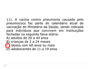 11). A vacina contra pneumonia causada pelo
pneumococo faz parte do calendário atual de
vacinação do Ministério da Saúde, sendo indicada
para indivíduos que convivem em instituições
fechadas na seguinte faixa etária:
A) adultos de 20 a 40 anos
B) crianças de 2 a 24 meses
C) idosos com 60 anos ou mais
D) adolescentes de 11 a 19 anos
 